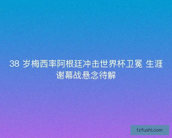 38 岁梅西率阿根廷冲击世界杯卫冕 生涯谢幕战悬念待解