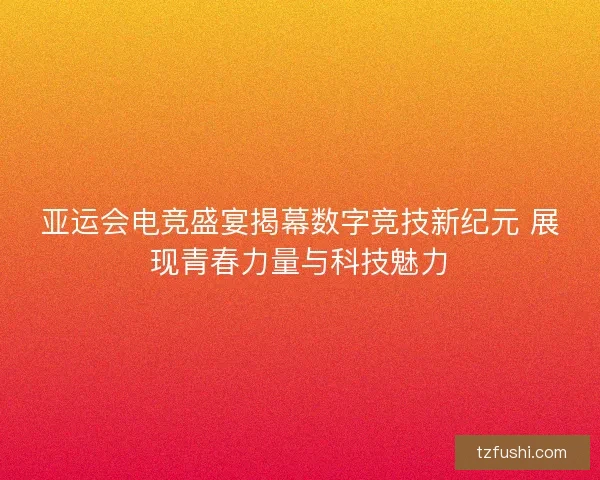 亚运会电竞盛宴揭幕数字竞技新纪元 展现青春力量与科技魅力