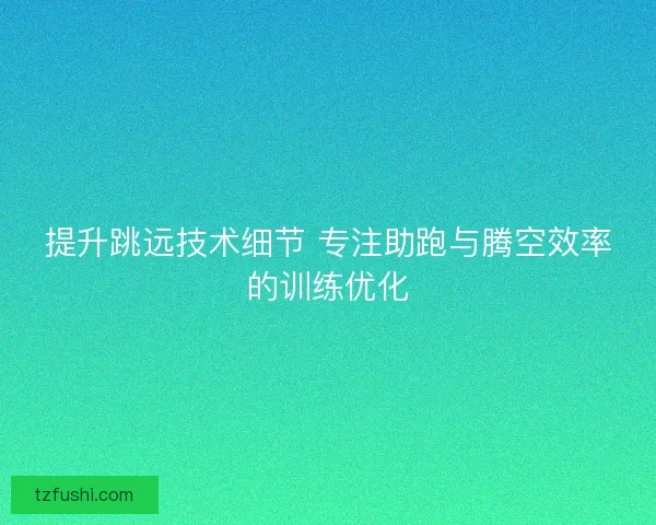 提升跳远技术细节 专注助跑与腾空效率的训练优化