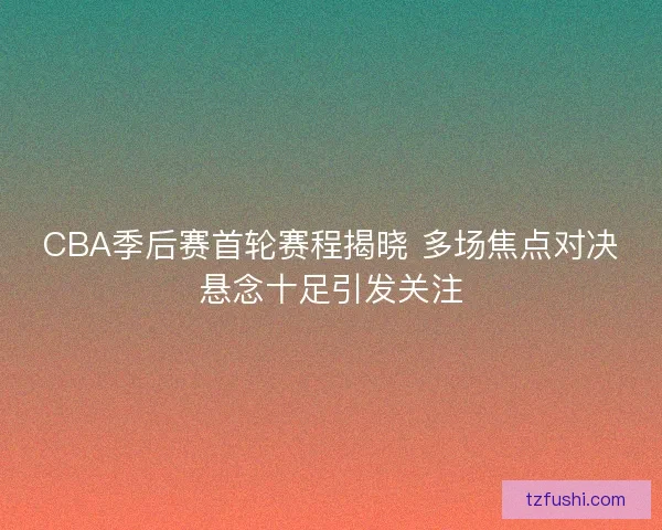 CBA季后赛首轮赛程揭晓 多场焦点对决悬念十足引发关注
