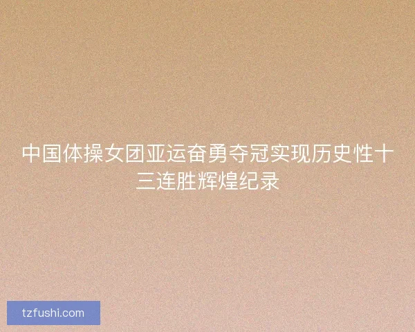 中国体操女团亚运奋勇夺冠实现历史性十三连胜辉煌纪录