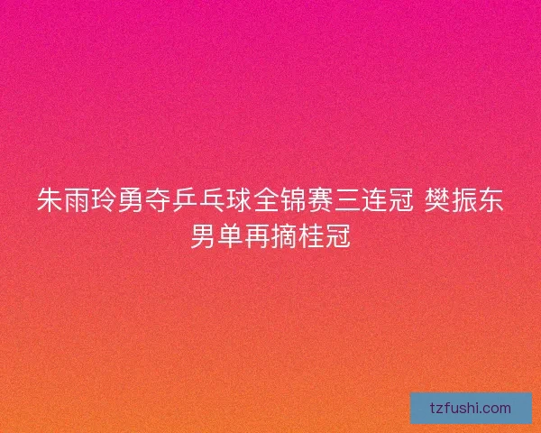 朱雨玲勇夺乒乓球全锦赛三连冠 樊振东男单再摘桂冠